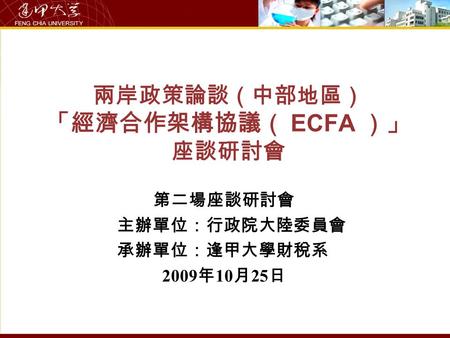 兩岸政策論談（中部地區） 「經濟合作架構協議（ ECFA ）」 座談研討會 第二場座談研討會 主辦單位：行政院大陸委員會 承辦單位：逢甲大學財稅系 2009 年 10 月 25 日.