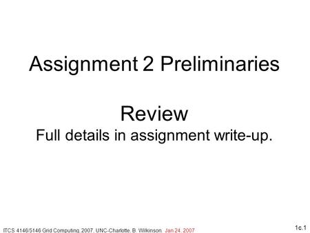 1c.1 Assignment 2 Preliminaries Review Full details in assignment write-up. ITCS 4146/5146 Grid Computing, 2007, UNC-Charlotte, B. Wilkinson. Jan 24, 2007.