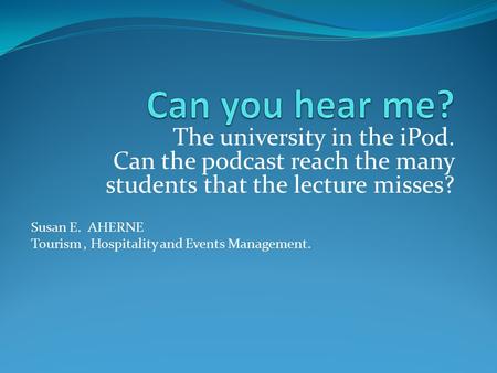 The university in the iPod. Can the podcast reach the many students that the lecture misses? Susan E. AHERNE Tourism, Hospitality and Events Management.