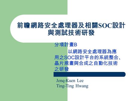 前瞻網路安全處理器及相關 SOC 設計 與測試技術研發 分項計畫 B 以網路安全處理器為應 用之 SOC 設計平台的系統整合、 晶片規畫與合成之自動化技術 之研發 Jenq-Kuen Lee Ting-Ting Hwang.