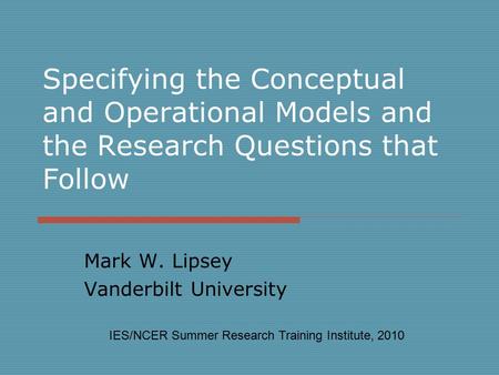 Specifying the Conceptual and Operational Models and the Research Questions that Follow Mark W. Lipsey Vanderbilt University IES/NCER Summer Research Training.