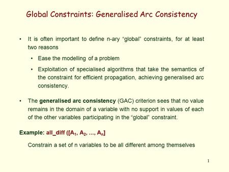 1 Global Constraints: Generalised Arc Consistency It is often important to define n-ary “global” constraints, for at least two reasons Ease the modelling.