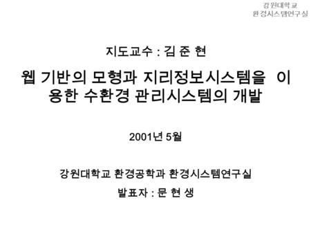 지도교수 : 김 준 현 웹 기반의 모형과 지리정보시스템을 이 용한 수환경 관리시스템의 개발 2001 년 5 월 강원대학교 환경공학과 환경시스템연구실 발표자 : 문 현 생 강원대학교 환경시스템연구실.