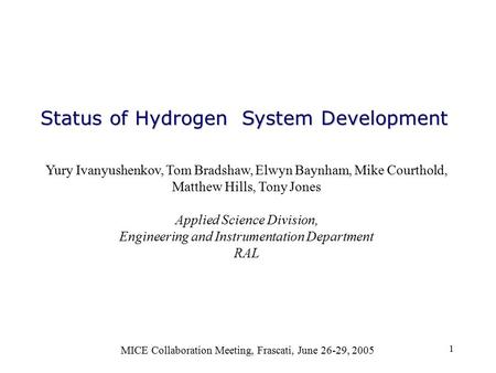 1 Status of Hydrogen System Development MICE Collaboration Meeting, Frascati, June 26-29, 2005 Yury Ivanyushenkov, Tom Bradshaw, Elwyn Baynham, Mike Courthold,