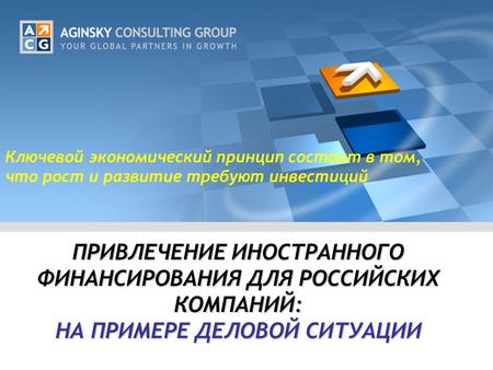 ПРИВЛЕЧЕНИЕ ИНОСТРАННОГО ФИНАНСИРОВАНИЯ ДЛЯ РОССИЙСКИХ КОМПАНИЙ: НА ПРИМЕРЕ ДЕЛОВОЙ СИТУАЦИИ Ключевой экономический принцип состоит в том, что рост и развитие.