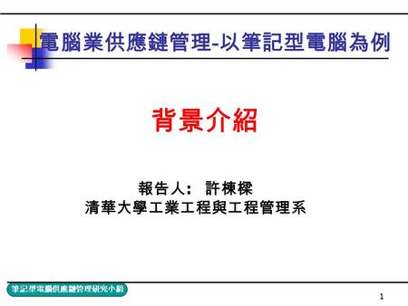 筆記型電腦供應鏈管理研究小組 1 電腦業供應鏈管理 - 以筆記型電腦為例 報告人 : 許棟樑 清華大學工業工程與工程管理系 背景介紹.