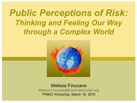 Melissa Finucane PRiMO Workshop, March 16, 2010 Public Perceptions of Risk: Thinking and Feeling Our Way through a.