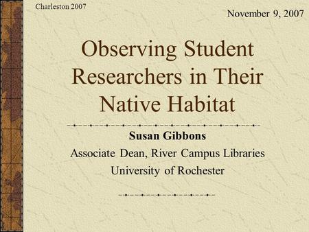 Observing Student Researchers in Their Native Habitat Susan Gibbons Associate Dean, River Campus Libraries University of Rochester November 9, 2007 Charleston.