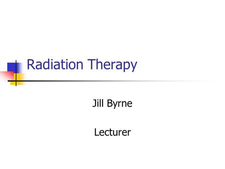 Radiation Therapy Jill Byrne Lecturer.