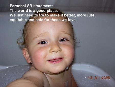 Personal SR statement: The world is a good place. We just need to try to make it better, more just, equitable and safe for those we love.