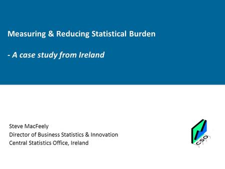 Measuring & Reducing Statistical Burden - A case study from Ireland Steve MacFeely Director of Business Statistics & Innovation Central Statistics Office,