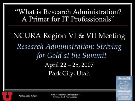 April 23, 2007 1:30pm What is Research Administration? A Primer for IT Professionals NCURA Region VI & VII Meeting Research Administration: Striving for.