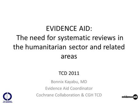 EVIDENCE AID: The need for systematic reviews in the humanitarian sector and related areas TCD 2011 Bonnix Kayabu, MD Evidence Aid Coordinator Cochrane.