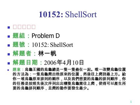 1 10152: ShellSort ★★☆☆☆ 題組： Problem D 題號： 10152: ShellSort 解題者：林一帆 解題日期： 2006 年 4 月 10 日 題意：烏龜王國的烏龜總是一隻一隻疊在一起。唯一改變烏龜位置 的方法為：一隻烏龜爬出他原來的位置，然後往上爬到最上方。給 你一堆烏龜原來排列的順序，以及我們想要的烏龜的排列順序，你.