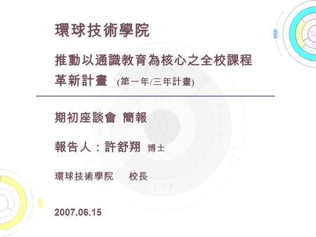 環球技術學院 推動以通識教育為核心之全校課程 革新計畫 ( 第一年 / 三年計畫 ) 期初座談會 簡報 報告人：許舒翔 博士 環球技術學院 校長 2007.06.15.