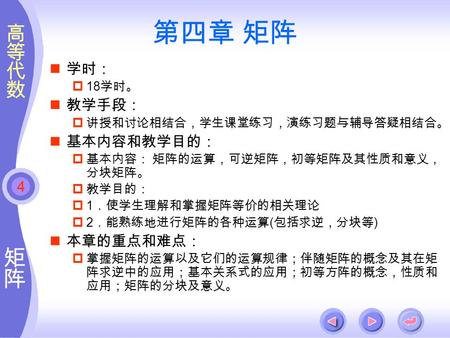 4 第四章 矩阵 学时：  18 学时。 教学手段：  讲授和讨论相结合，学生课堂练习，演练习题与辅导答疑相结合。 基本内容和教学目的：  基本内容： 矩阵的运算，可逆矩阵，初等矩阵及其性质和意义， 分块矩阵。  教学目的：  1 ．使学生理解和掌握矩阵等价的相关理论  2 ．能熟练地进行矩阵的各种运算.