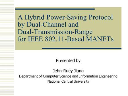 A Hybrid Power-Saving Protocol by Dual-Channel and Dual-Transmission-Range for IEEE 802.11-Based MANETs Presented by Jehn-Ruey Jiang Department of Computer.