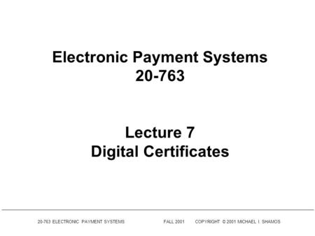 20-763 ELECTRONIC PAYMENT SYSTEMSFALL 2001COPYRIGHT © 2001 MICHAEL I. SHAMOS Electronic Payment Systems 20-763 Lecture 7 Digital Certificates.