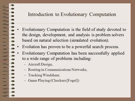 Introduction to Evolutionary Computation Evolutionary Computation is the field of study devoted to the design, development, and analysis is problem solvers.