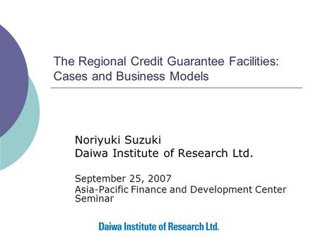 The Regional Credit Guarantee Facilities: Cases and Business Models Noriyuki Suzuki Daiwa Institute of Research Ltd. September 25, 2007 Asia-Pacific Finance.