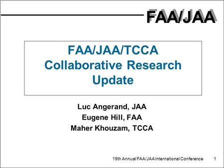 FAA/JAA 19th Annual FAA/JAA International Conference 1 FAA/JAA/TCCA Collaborative Research Update Luc Angerand, JAA Eugene Hill, FAA Maher Khouzam, TCCA.