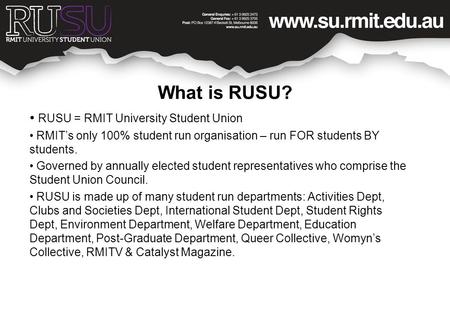 What is RUSU? RUSU = RMIT University Student Union RMIT’s only 100% student run organisation – run FOR students BY students. Governed by annually elected.