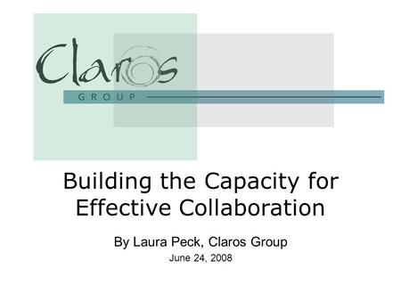 By Laura Peck, Claros Group June 24, 2008 Building the Capacity for Effective Collaboration.