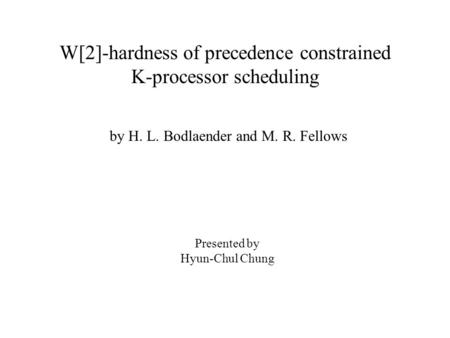 W[2]-hardness of precedence constrained K-processor scheduling by H. L. Bodlaender and M. R. Fellows Presented by Hyun-Chul Chung.