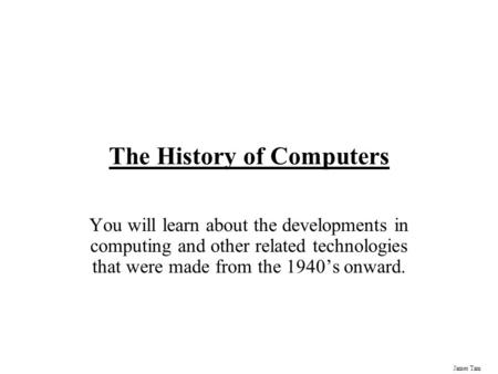 James Tam The History of Computers You will learn about the developments in computing and other related technologies that were made from the 1940’s onward.