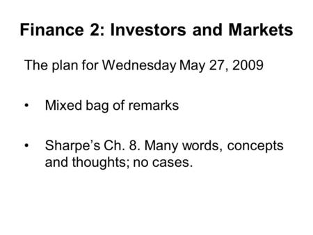 Finance 2: Investors and Markets The plan for Wednesday May 27, 2009 Mixed bag of remarks Sharpe’s Ch. 8. Many words, concepts and thoughts; no cases.