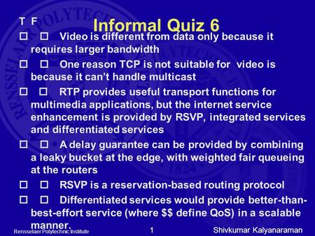 Shivkumar Kalyanaraman Rensselaer Polytechnic Institute 1 Informal Quiz 6 T F  Video is different from data only because it requires larger bandwidth.