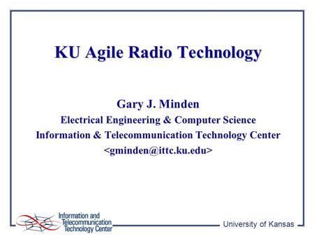 University of Kansas KU Agile Radio Technology Gary J. Minden Electrical Engineering & Computer Science Information & Telecommunication Technology Center.