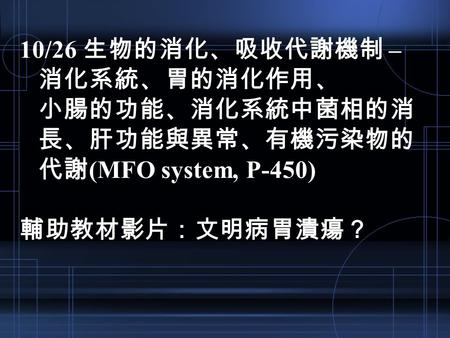 10/26 生物的消化、吸收代謝機制 – 消化系統、胃的消化作用、 小腸的功能、消化系統中菌相的消 長、肝功能與異常、有機污染物的 代謝 (MFO system, P-450) 輔助教材影片：文明病胃潰瘍？