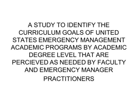 A STUDY TO IDENTIFY THE CURRICULUM GOALS OF UNITED STATES EMERGENCY MANAGEMENT ACADEMIC PROGRAMS BY ACADEMIC DEGREE LEVEL THAT ARE PERCIEVED AS NEEDED.