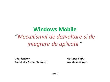 Windows Mobile “Mecanismul de dezvoltare si de integrare de aplicatii ” 2011 Coordonator: Conf.Dr.Ing.Stefan Stancescu Masterand IISC: Ing. Mihai Sbircea.