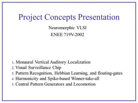 Project Concepts Presentation ENEE 719V-2002 Neuromorphic VLSI 1. Monaural Vertical Auditory Localization 2. Visual Surveillance Chip 3. Pattern Recognition,