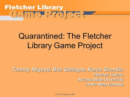 LOEX Conference, 2007 Quarantined: The Fletcher Library Game Project Tammy Allgood, Bee Gallegos, Karen Grondin Fletcher Library Arizona State University.