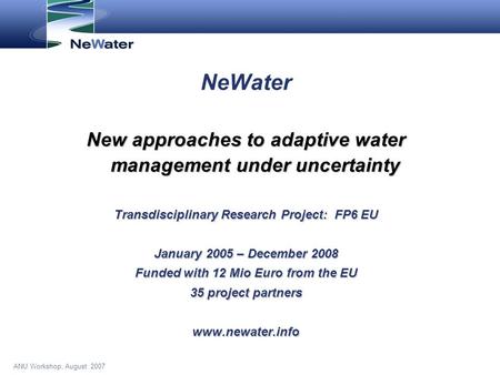 ANU Workshop, August 2007 NeWater New approaches to adaptive water management under uncertainty Transdisciplinary Research Project: FP6 EU January 2005.