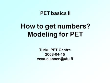 PET basics II How to get numbers? Modeling for PET Turku PET Centre 2008-04-15