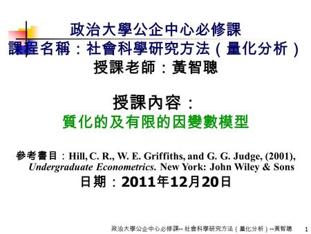 1 政治大學公企中心必修課 -- 社會科學研究方法（量化分析） -- 黃智聰 政治大學公企中心必修課 課程名稱：社會科學研究方法（量化分析） 授課老師：黃智聰 授課內容： 質化的及有限的因變數模型 參考書目： Hill, C. R., W. E. Griffiths, and G. G. Judge,