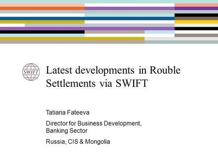 Latest developments in Rouble Settlements via SWIFT Tatiana Fateeva Director for Business Development, Banking Sector Russia, CIS & Mongolia.