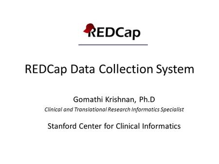 REDCap Data Collection System Gomathi Krishnan, Ph.D Clinical and Translational Research Informatics Specialist Stanford Center for Clinical Informatics.