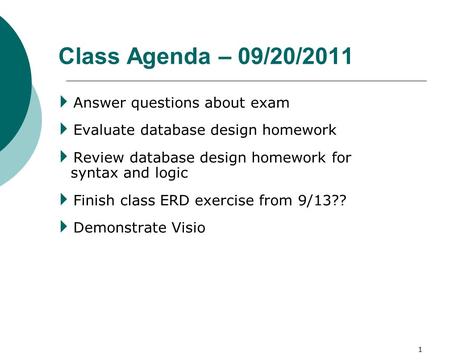 1 Class Agenda – 09/20/2011  Answer questions about exam  Evaluate database design homework  Review database design homework for syntax and logic 