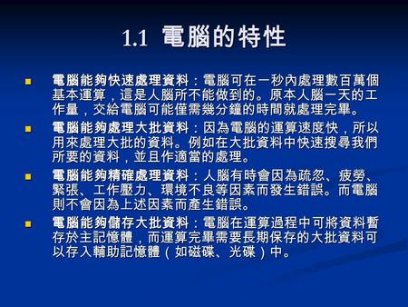 1.1 電腦的特性 電腦能夠快速處理資料：電腦可在一秒內處理數百萬個 基本運算，這是人腦所不能做到的。原本人腦一天的工 作量，交給電腦可能僅需幾分鐘的時間就處理完畢。 電腦能夠快速處理資料：電腦可在一秒內處理數百萬個 基本運算，這是人腦所不能做到的。原本人腦一天的工 作量，交給電腦可能僅需幾分鐘的時間就處理完畢。