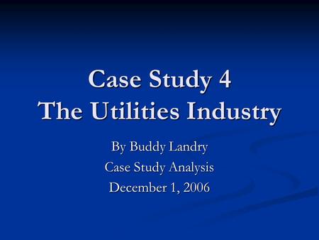 Case Study 4 The Utilities Industry By Buddy Landry Case Study Analysis December 1, 2006.