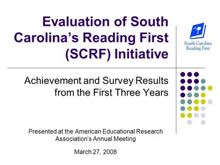 Evaluation of South Carolina’s Reading First (SCRF) Initiative Achievement and Survey Results from the First Three Years Presented at the American Educational.