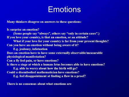 Emotions Many thinkers disagree on answers to these questions: Is surprise an emotion? (Some people say “always”, others say “only in certain cases”.)