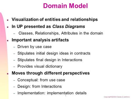 Copyright ©2004 Cezary Z Janikow 1 Domain Model n Visualization of entities and relationships n In UP presented as Class Diagrams – Classes, Relationships,