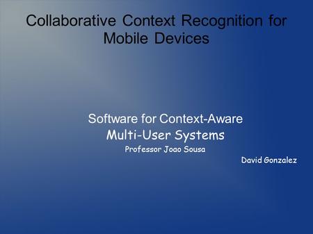 Collaborative Context Recognition for Mobile Devices Software for Context-Aware Multi-User Systems Professor Joao Sousa David Gonzalez.