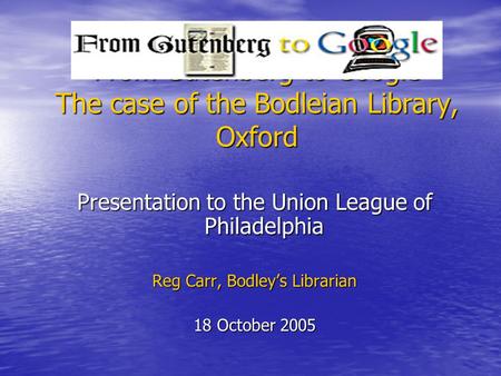 From Gutenberg to Google The case of the Bodleian Library, Oxford Presentation to the Union League of Philadelphia Reg Carr, Bodley’s Librarian 18 October.